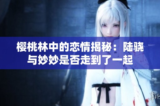 樱桃林中的恋情揭秘：陆骁与妙妙是否走到了一起