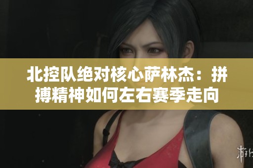 北控队绝对核心萨林杰：拼搏精神如何左右赛季走向