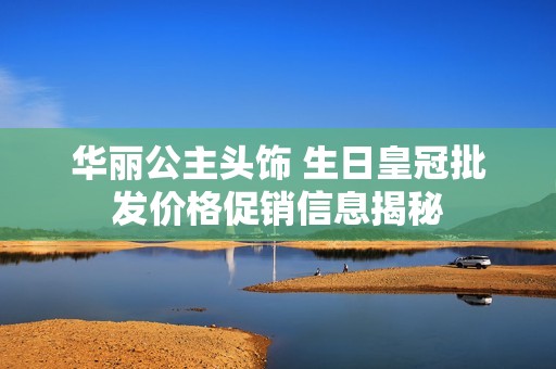 华丽公主头饰 生日皇冠批发价格促销信息揭秘