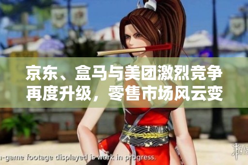 京东、盒马与美团激烈竞争再度升级，零售市场风云变幻