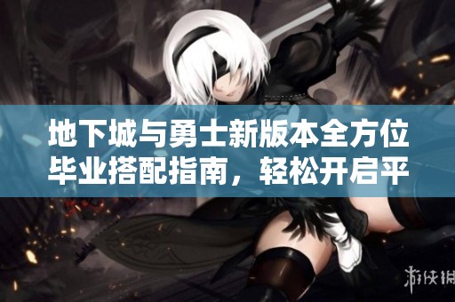 地下城与勇士新版本全方位毕业搭配指南，轻松开启平民玩家的游戏之旅