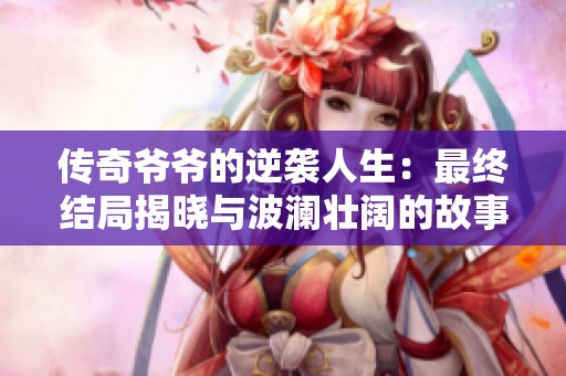 传奇爷爷的逆袭人生：最终结局揭晓与波澜壮阔的故事情缘