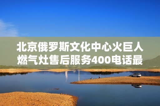 北京俄罗斯文化中心火巨人燃气灶售后服务400电话最新信息汇总
