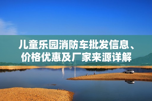 儿童乐园消防车批发信息、价格优惠及厂家来源详解