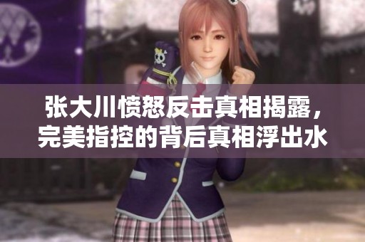 张大川愤怒反击真相揭露，完美指控的背后真相浮出水面