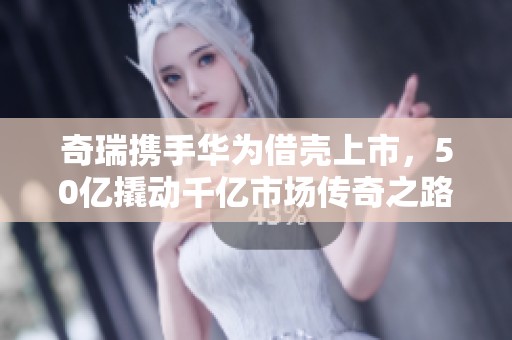 奇瑞携手华为借壳上市，50亿撬动千亿市场传奇之路