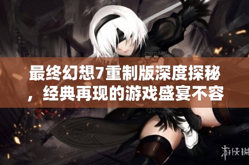 最终幻想7重制版深度探秘，经典再现的游戏盛宴不容错过
