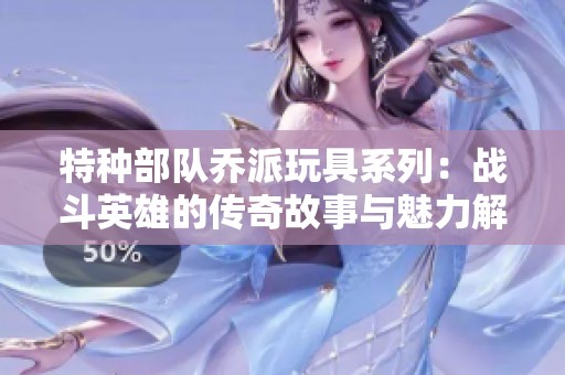 特种部队乔派玩具系列：战斗英雄的传奇故事与魅力解析