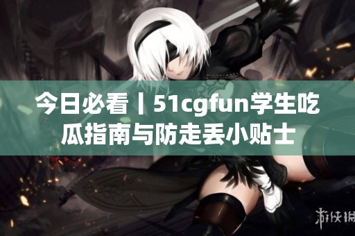 今日必看丨51cgfun学生吃瓜指南与防走丢小贴士