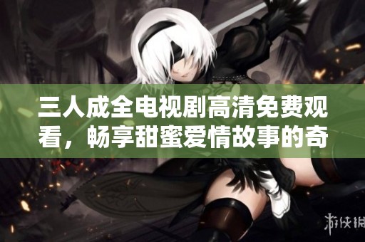 三人成全电视剧高清免费观看，畅享甜蜜爱情故事的奇妙旅程