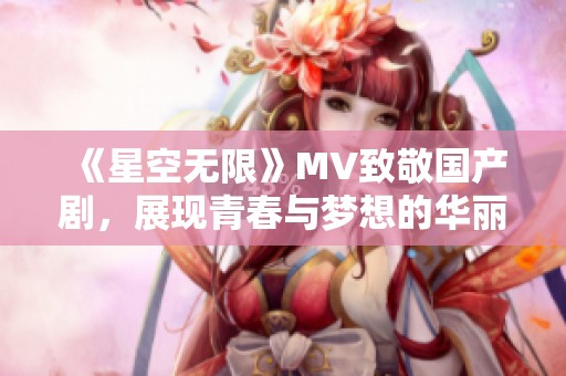 《星空无限》MV致敬国产剧，展现青春与梦想的华丽篇章