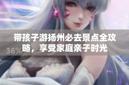 带孩子游扬州必去景点全攻略，享受家庭亲子时光