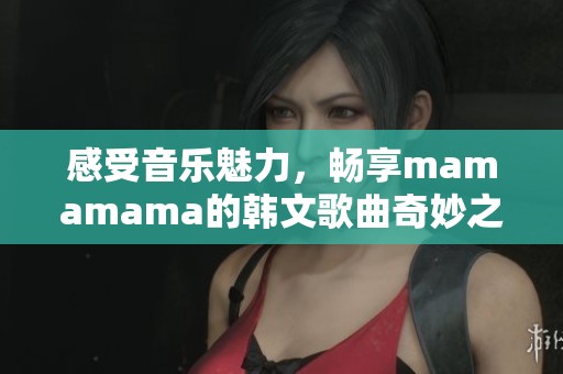 感受音乐魅力，畅享mamamama的韩文歌曲奇妙之旅