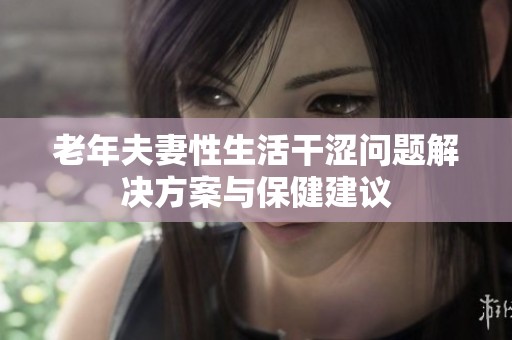 老年夫妻性生活干涩问题解决方案与保健建议