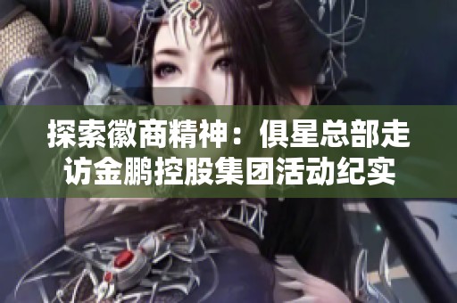 探索徽商精神：俱星总部走访金鹏控股集团活动纪实