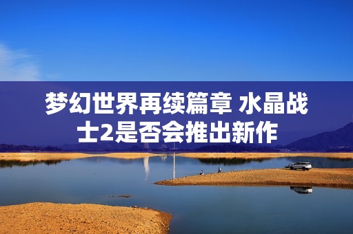 梦幻世界再续篇章 水晶战士2是否会推出新作