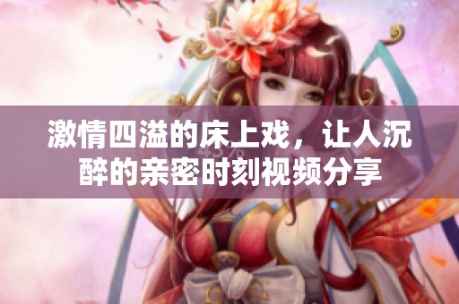 激情四溢的床上戏，让人沉醉的亲密时刻视频分享