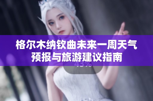 格尔木纳钦曲未来一周天气预报与旅游建议指南