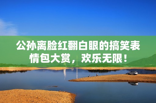 公孙离脸红翻白眼的搞笑表情包大赏，欢乐无限！