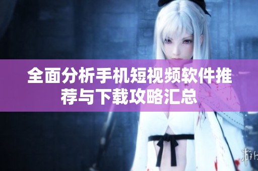 全面分析手机短视频软件推荐与下载攻略汇总
