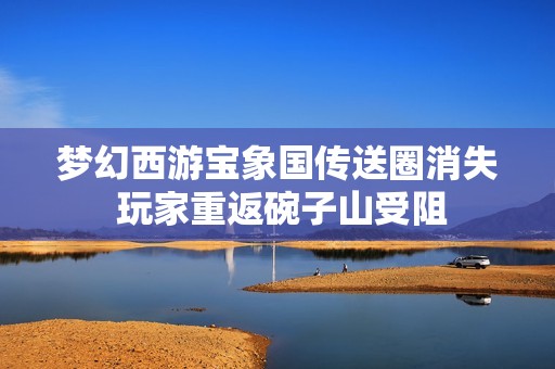 梦幻西游宝象国传送圈消失 玩家重返碗子山受阻