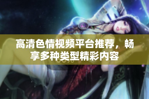 高清色情视频平台推荐，畅享多种类型精彩内容