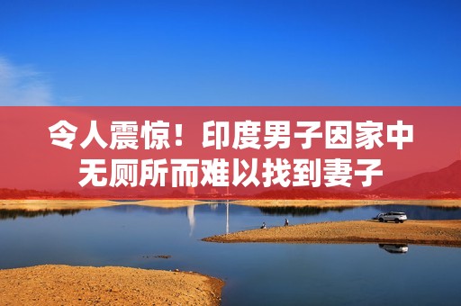 令人震惊！印度男子因家中无厕所而难以找到妻子