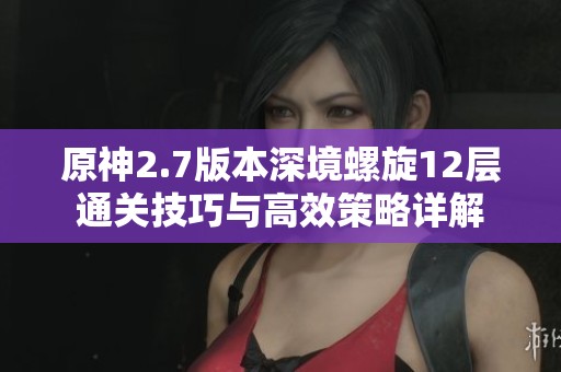 原神2.7版本深境螺旋12层通关技巧与高效策略详解