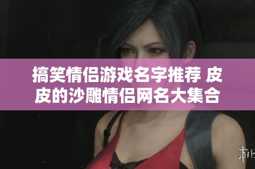 搞笑情侣游戏名字推荐 皮皮的沙雕情侣网名大集合