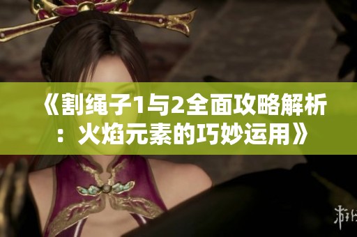 《割绳子1与2全面攻略解析：火焰元素的巧妙运用》
