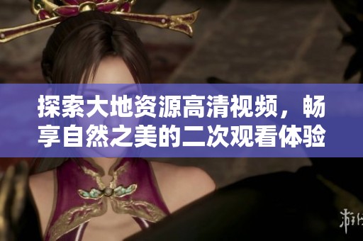 探索大地资源高清视频，畅享自然之美的二次观看体验