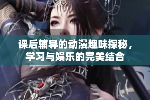 课后辅导的动漫趣味探秘，学习与娱乐的完美结合