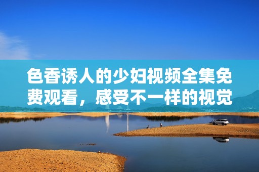 色香诱人的少妇视频全集免费观看，感受不一样的视觉盛宴