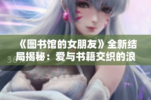 《图书馆的女朋友》全新结局揭秘：爱与书籍交织的浪漫故事