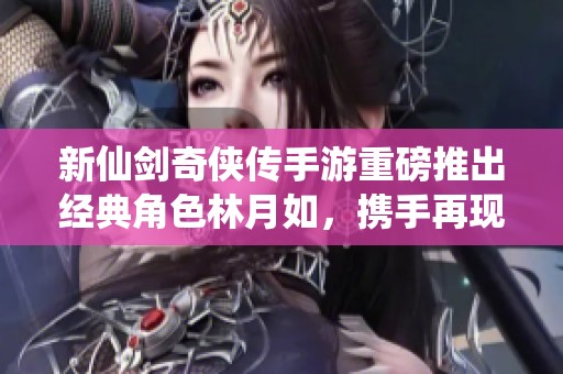 新仙剑奇侠传手游重磅推出经典角色林月如，携手再现江湖传奇故事