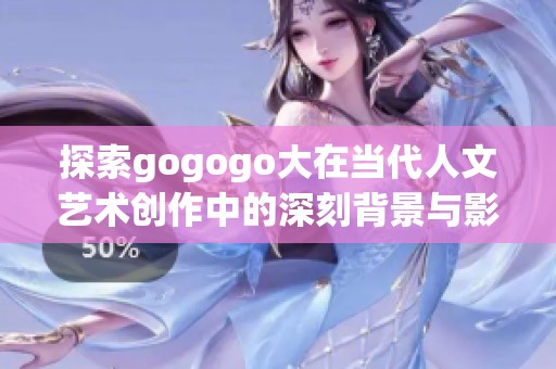 探索gogogo大在当代人文艺术创作中的深刻背景与影响