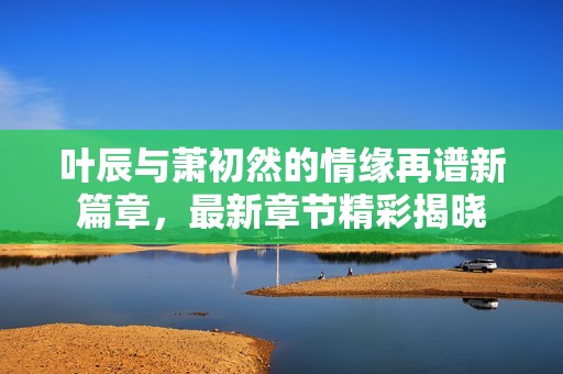 叶辰与萧初然的情缘再谱新篇章，最新章节精彩揭晓