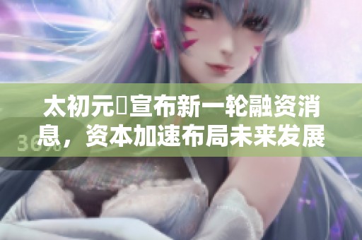 太初元碁宣布新一轮融资消息，资本加速布局未来发展