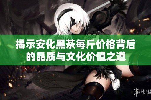 揭示安化黑茶每斤价格背后的品质与文化价值之道