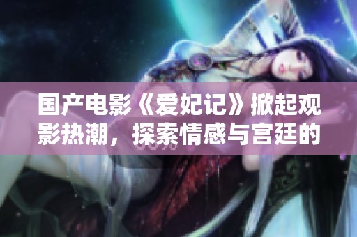 国产电影《爱妃记》掀起观影热潮，探索情感与宫廷的复杂故事