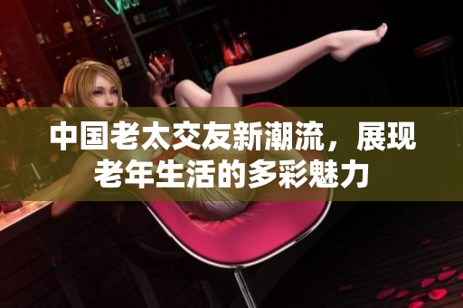 中国老太交友新潮流，展现老年生活的多彩魅力
