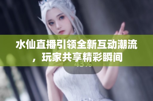 水仙直播引领全新互动潮流，玩家共享精彩瞬间
