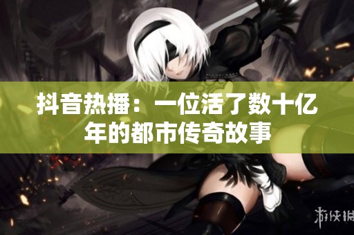 抖音热播：一位活了数十亿年的都市传奇故事