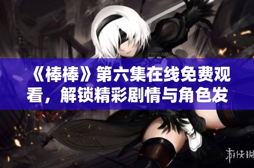 《棒棒》第六集在线免费观看，解锁精彩剧情与角色发展