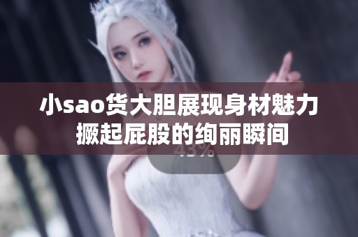 小sao货大胆展现身材魅力 撅起屁股的绚丽瞬间