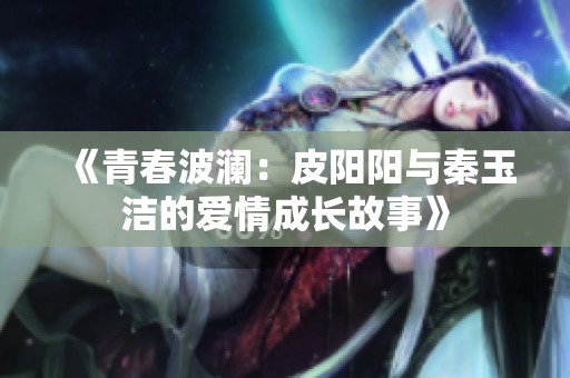 《青春波澜：皮阳阳与秦玉洁的爱情成长故事》