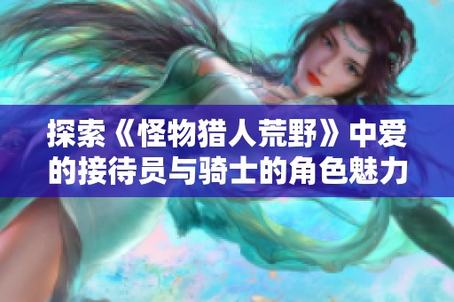 探索《怪物猎人荒野》中爱的接待员与骑士的角色魅力