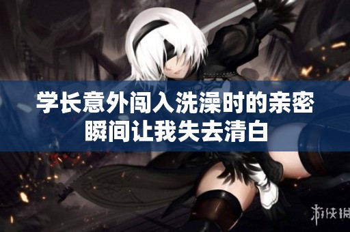学长意外闯入洗澡时的亲密瞬间让我失去清白