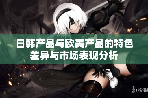 日韩产品与欧美产品的特色差异与市场表现分析