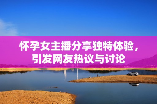 怀孕女主播分享独特体验，引发网友热议与讨论